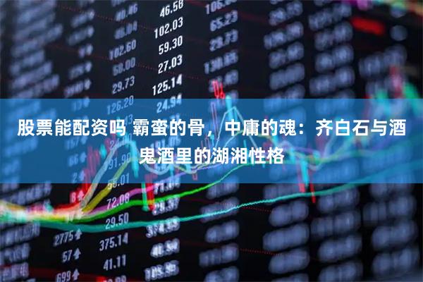 股票能配资吗 霸蛮的骨，中庸的魂：齐白石与酒鬼酒里的湖湘性格