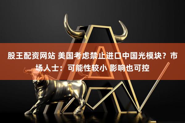 股王配资网站 美国考虑禁止进口中国光模块？市场人士：可能性较小 影响也可控