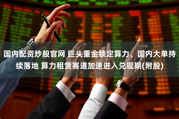 国内配资炒股官网 巨头重金锁定算力、国内大单持续落地 算力租赁赛道加速进入兑现期(附股)