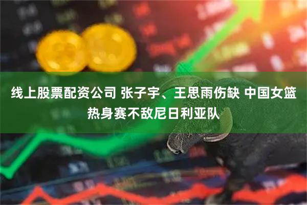 线上股票配资公司 张子宇、王思雨伤缺 中国女篮热身赛不敌尼日利亚队
