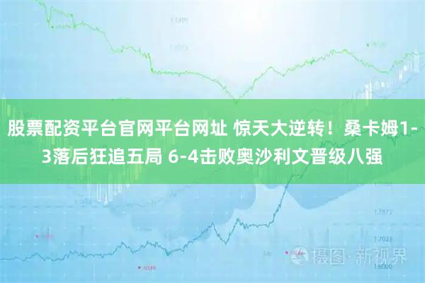 股票配资平台官网平台网址 惊天大逆转！桑卡姆1‑3落后狂追五局 6‑4击败奥沙利文晋级八强