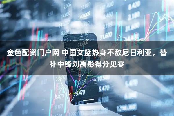 金色配资门户网 中国女篮热身不敌尼日利亚，替补中锋刘禹彤得分见零